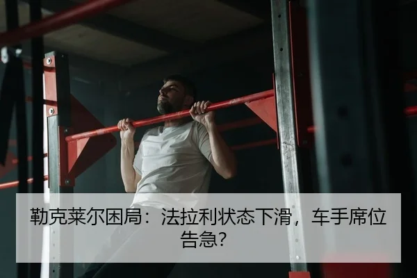 勒克莱尔困局：法拉利状态下滑，车手席位告急？